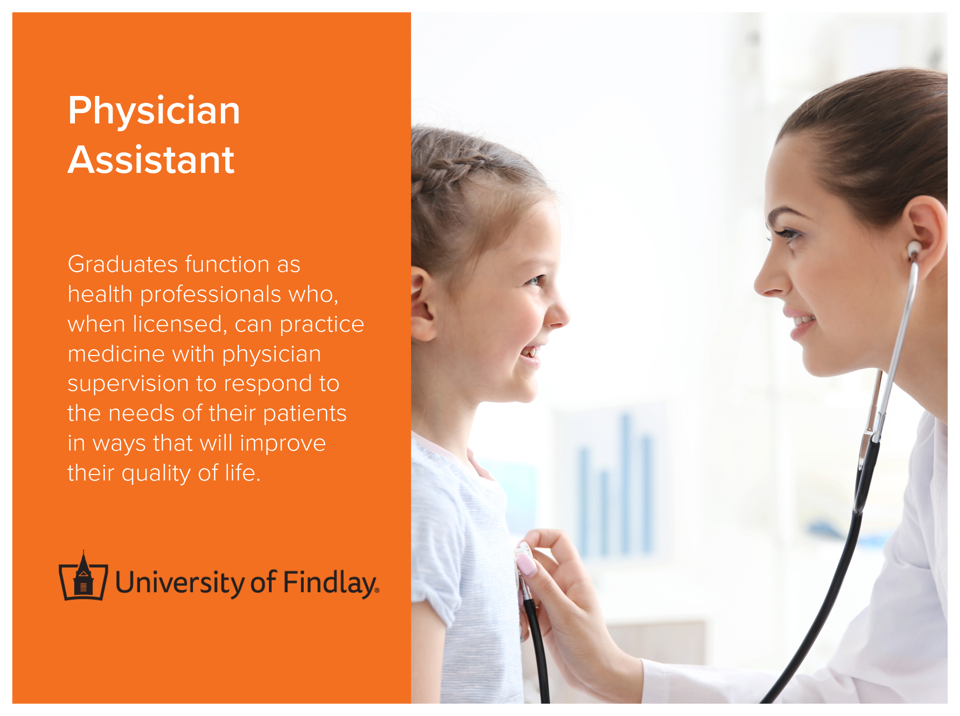 Physician Assistant program at the University of Findlay prepares graduates to function as health professionals who, when licensed, can practice medicine with physician supervision to respond to the needs of their patients in ways that will improve t