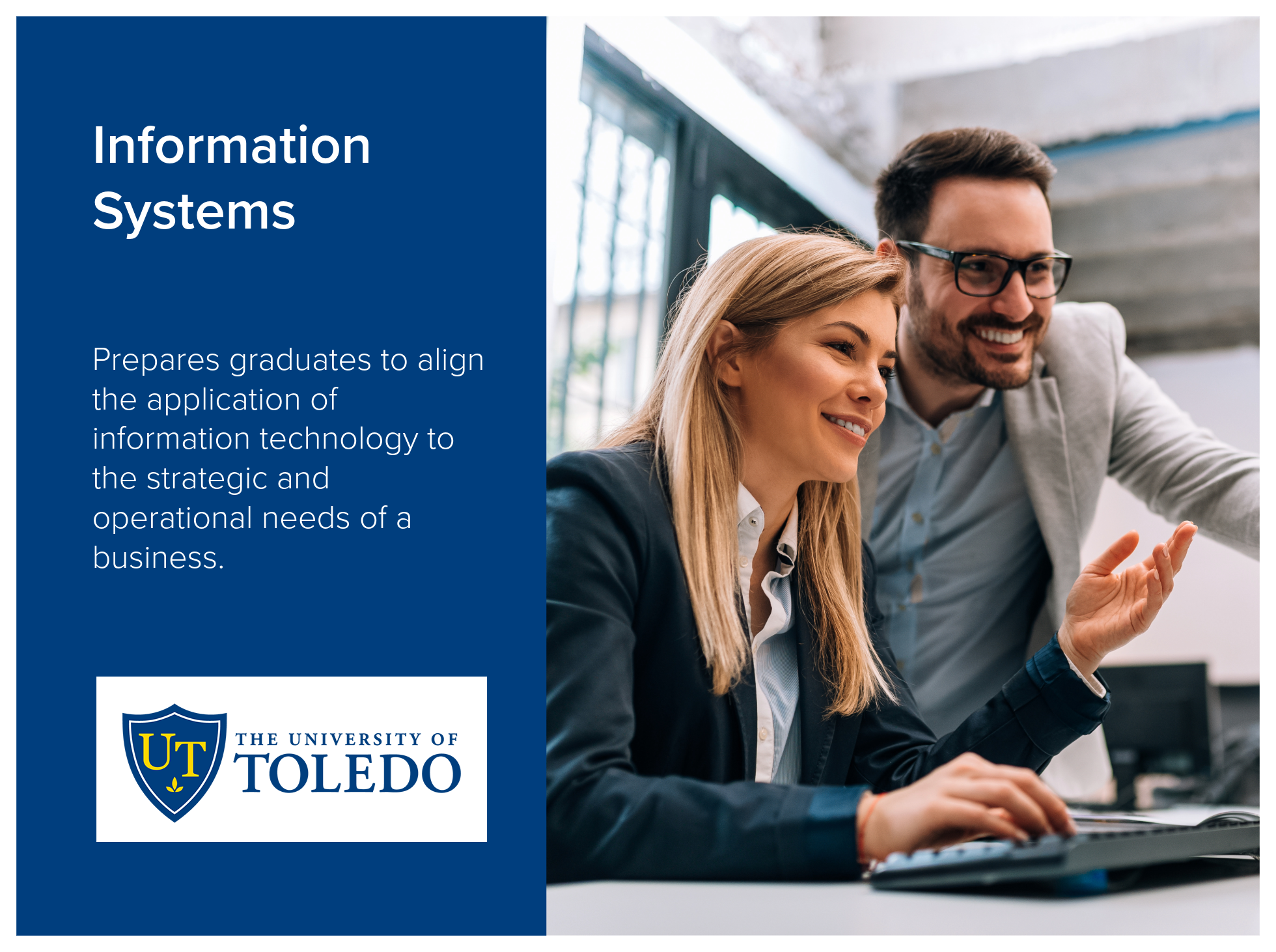 Information Systems program at the University of Toledo prepares graduates to align the application of information technology to the strategic and operational needs of a business. Image shows male and female business professionals discussing at compu