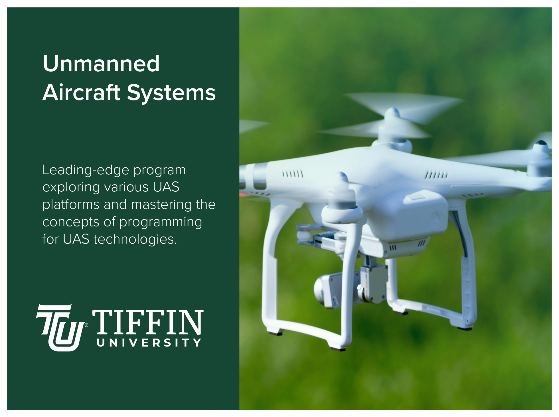 Unmanned Aircraft Systems at Tiffin University is a leading-edge program exploring various UAS platforms and mastering the concepts of programming for UAS technologies. Image of a green background and an image of a white drone.