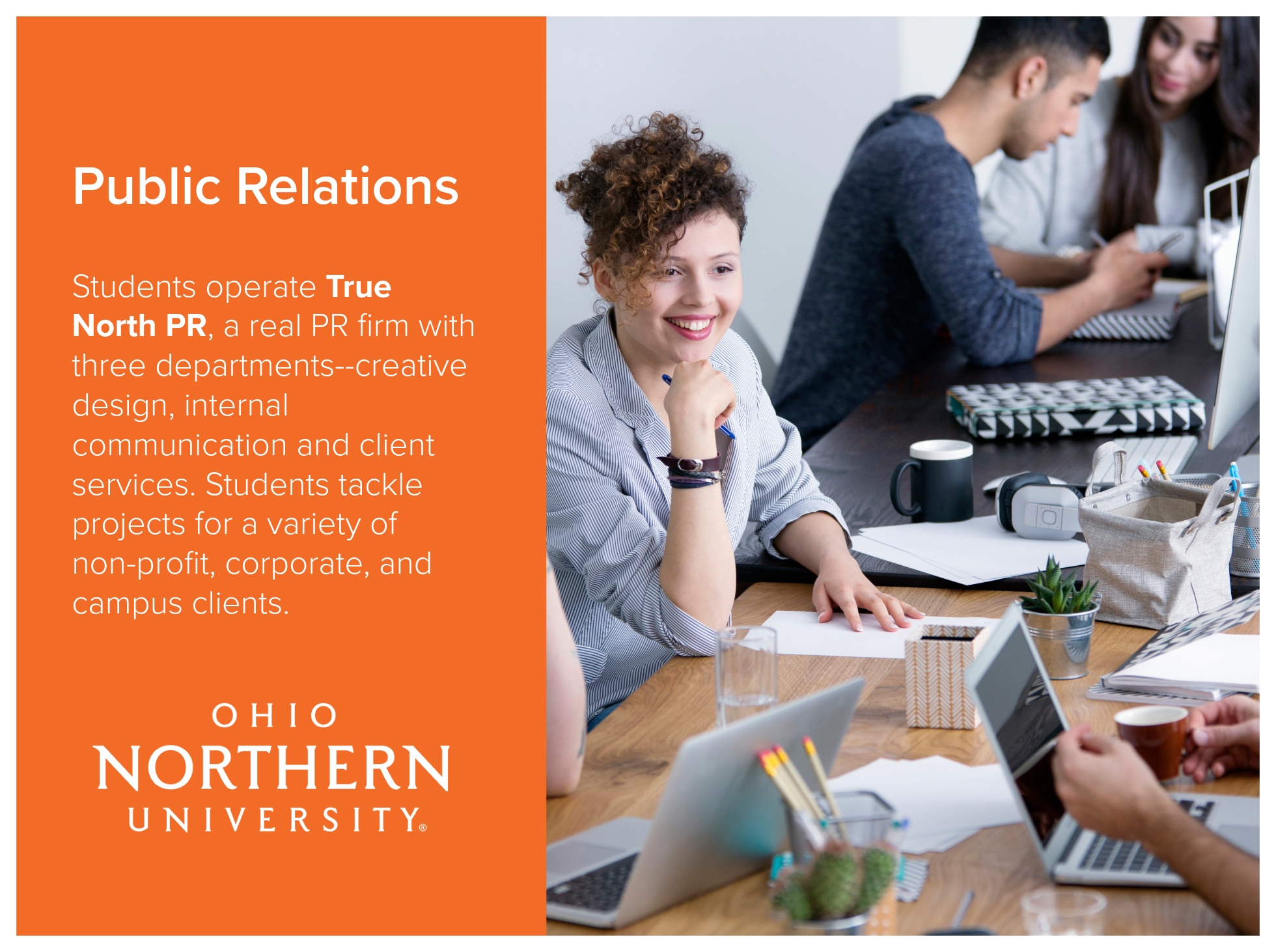 Public Relations program at Ohio Northern University allows students to operate True North PR, a real PR firm with three departments--creative design, internal communication and client services. Students tackle projects for a variety of non-profit, c