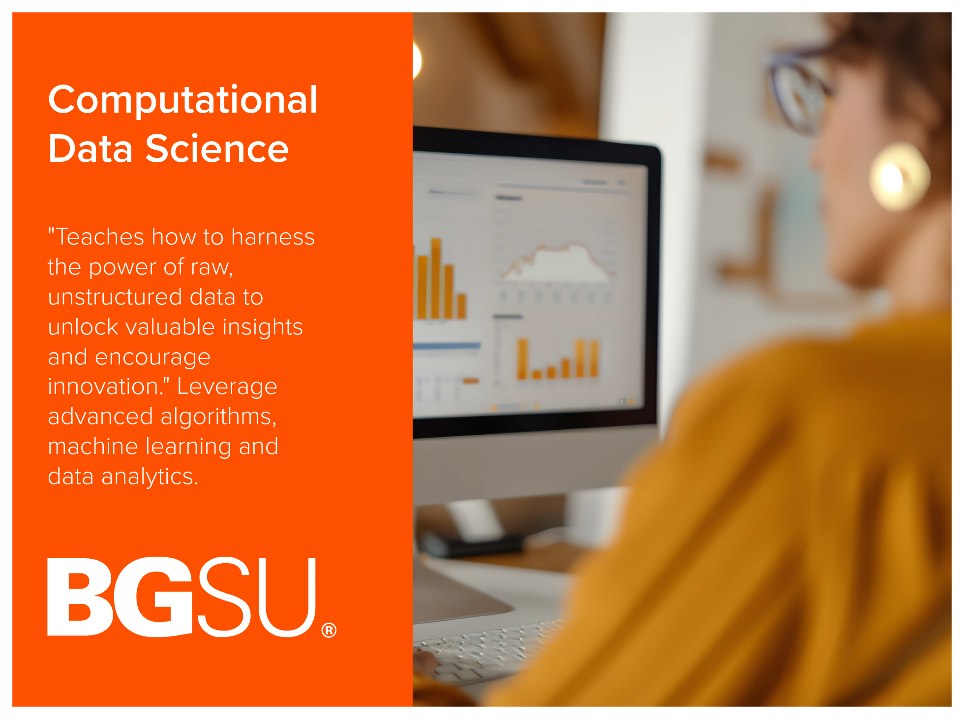 Computational Data Science program at Bowling Green State University teaches how to harness the power of raw, unstructured data to unlock valuable insights and encourage innovation. Leverages advanced algorithms, machine learning and data analytics. 