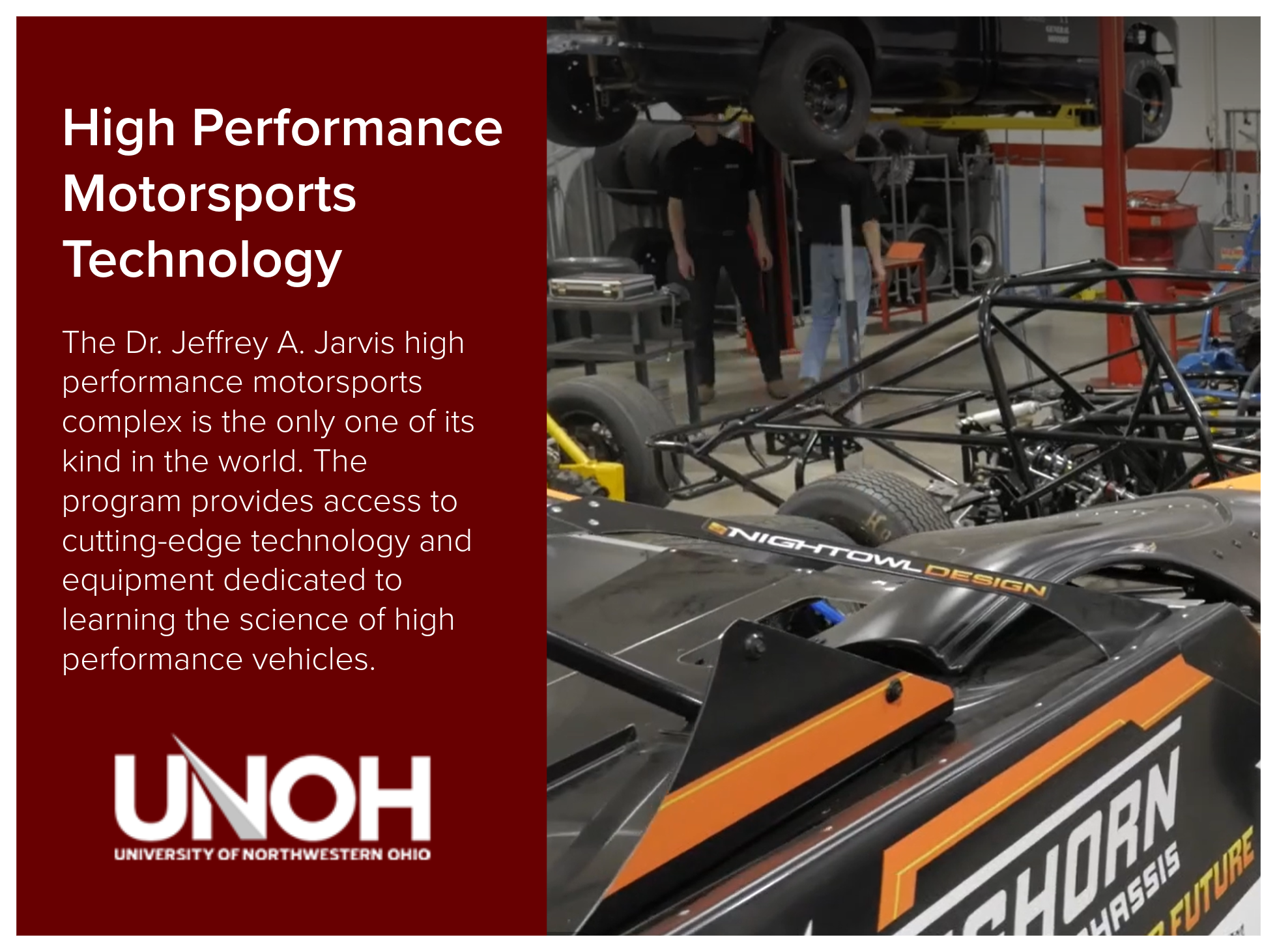 High Performance Motorosports Technology program at the University of Northwestern Ohio and the Dr. Jeffrey A. Jarvis high performance motorsports complex is the only one of its kind in the world. The program provides access to cutting-edge technolog