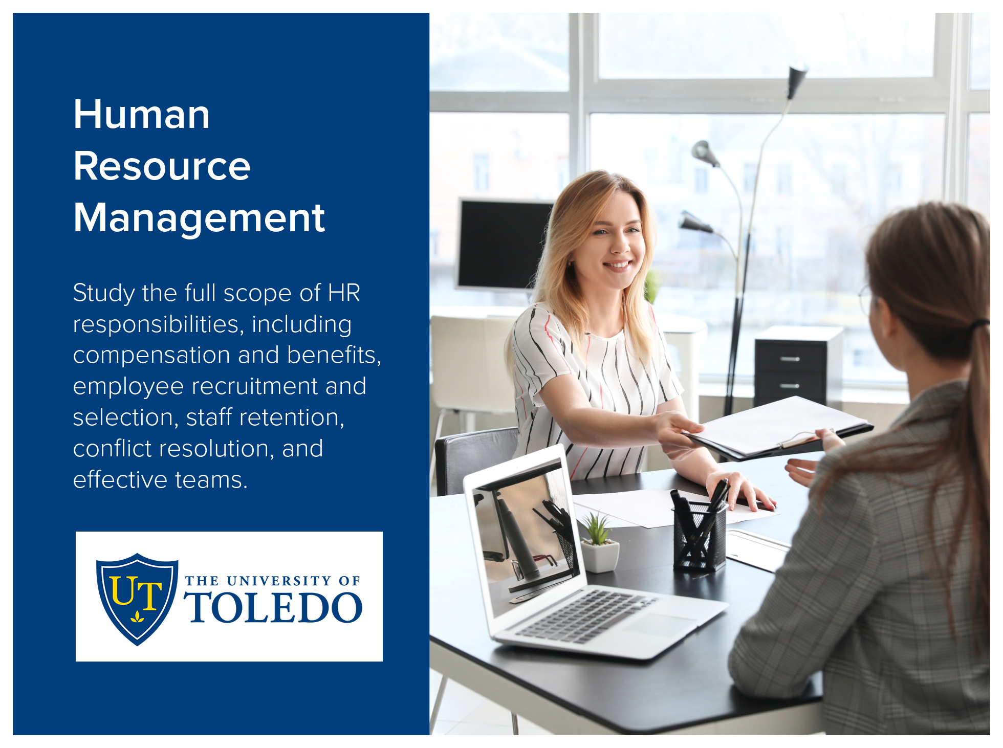 Human Resource Management program at the University of Toledo enables students to study the full scope of HR responsibilities, including compensation and benefits,  employee recruitment and selection, staff retention, conflict resolution, and effecti