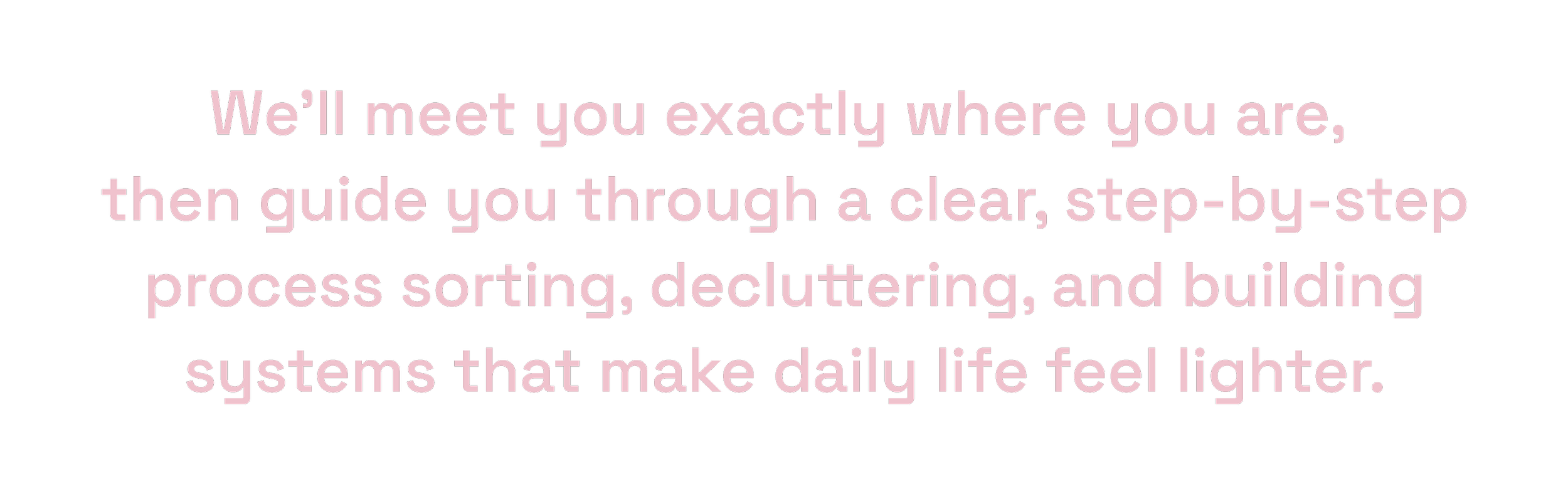 We’ll meet you exactly where you are, then guide you through sorting, decluttering, and building helpful daily systems.
