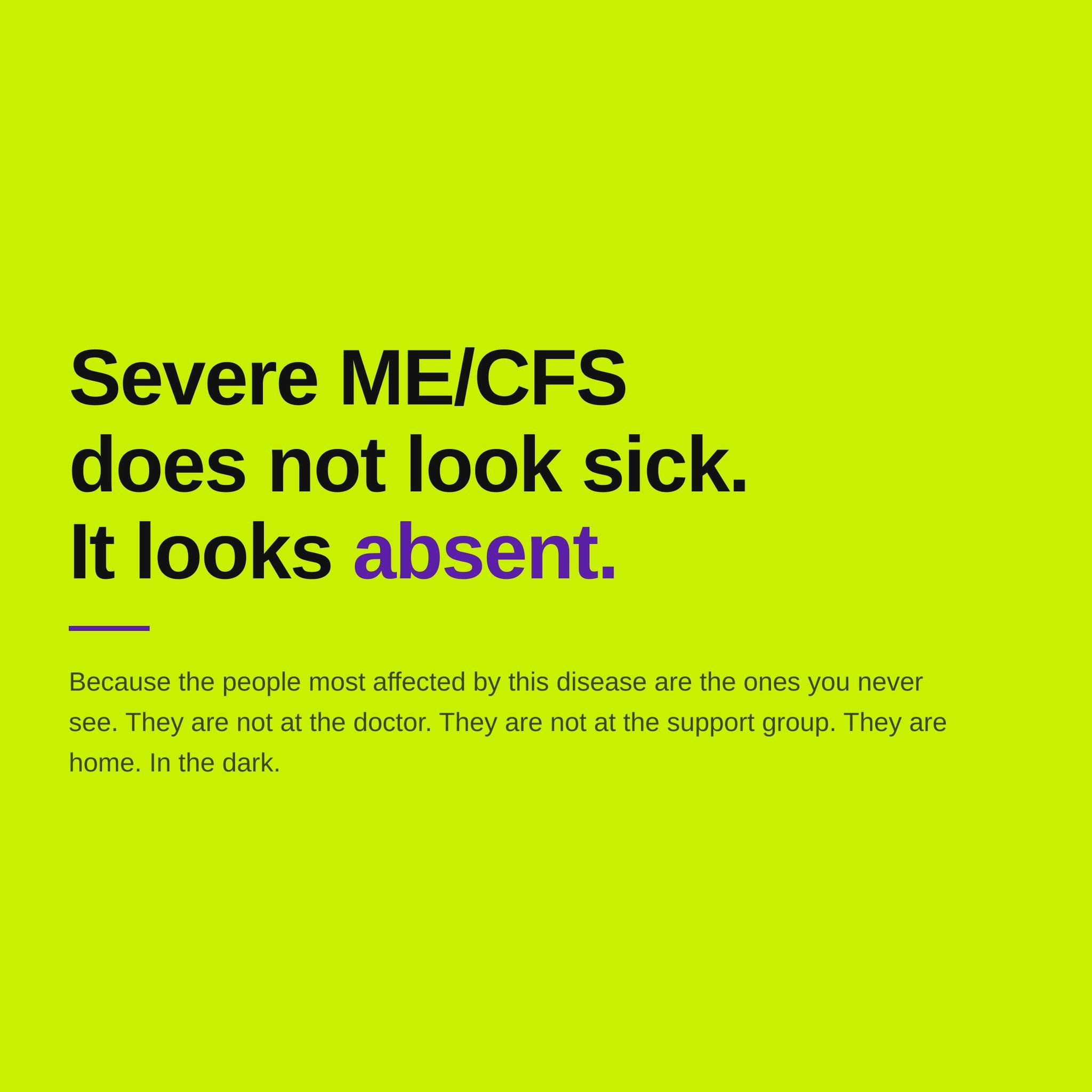 Severe ME/CFS does not look sick. It looks absent. Most people just picture someone who is tired and needs more rest. But for the people with ME/CFS who are severely or very severely affected, the reality is something most of us can't imagine.

They 