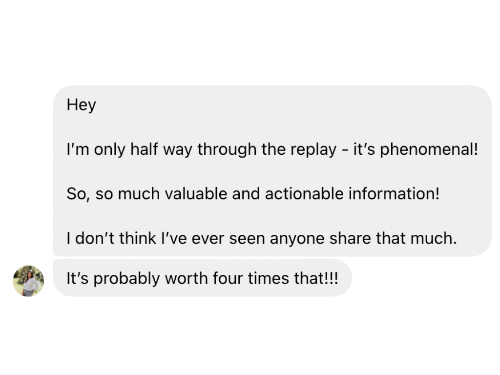 Screenshot of a text message conversation with one message saying 'Hey, I'm only half way through the replay - it's phenomenal! So, so much valuable and actionable information! I don't think I've ever seen anyone share that much.' and a reply saying 'It's probably worth four times that!!!'.