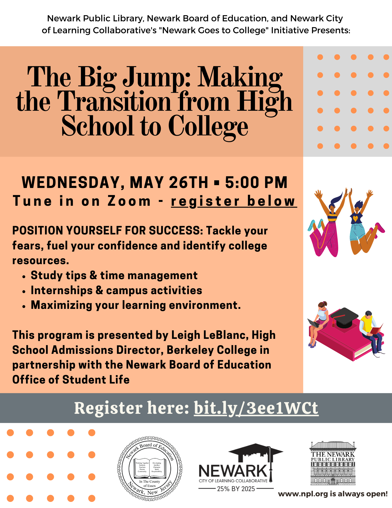 Join us for&nbsp;The Big Jump: Making&nbsp;the Transition from High&nbsp;School to College&nbsp;on Wednesday, May 26 at 5 p.m.POSITION YOURSELF FOR SUCCESS: Tackle your fears, fuel your confidence and identify college resources.* Study tips &amp; time management* Internships &amp; campus activities* Maximizing your learning environmentThis program is presented by Leigh LeBlanc, High School Admissions Director, Berkeley College in partnership with the Newark Board of Education Office of Student Life.CLICK THE LINK BELOW TO REGISTER FOR THE ZOOM EVENT.