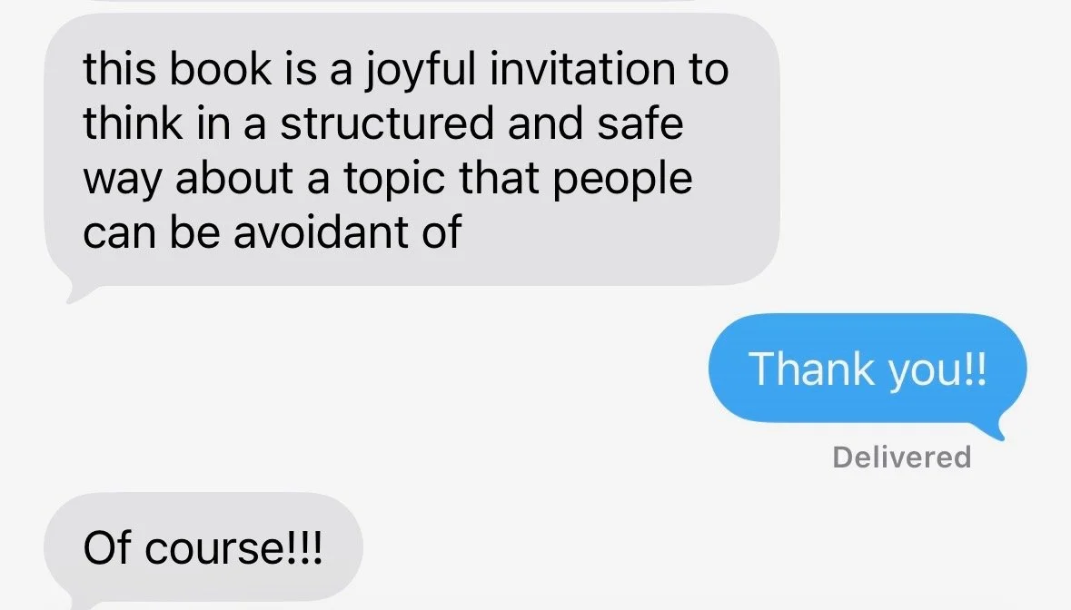 This image shows a text message conversation with three messages. The first message says, 'this book is a joyful invitation to think in a structured and safe way about a topic that people can be avoidant of.' The second message, in a blue bubble, says, 'Thank you!!' The third message, in a gray bubble, says, 'Of course!!!'.
