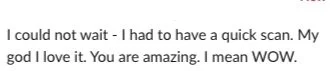 Text saying 'I could not wait - I had to have a quick scan. My god I love it. You are amazing. I mean WOW.'