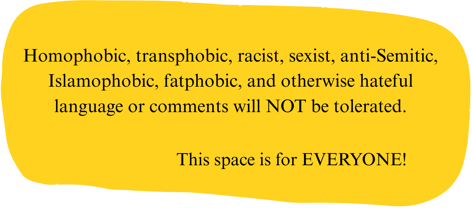 A yellow, irregularly shaped sign with a message in black text. The message states that homophobic, transphobic, racist, sexist, anti-Semitic, islamophobic, fatphobic, and other hateful language or comments will not be tolerated. It emphasizes that the space is for everyone.