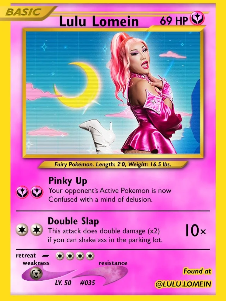 Lulu Lomein | @lulu.lomein
Fairy-type Fairy Pok&eacute;mon (double fairy 😘) with the attack &ldquo;Double Slap.&rdquo; It only does double damage if you can shake ass in the parking lot, so warm up before the match.&nbsp;

Pok&eacute;Pop
📍 @birdhou