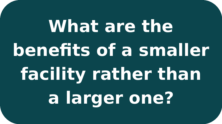 Text on a dark teal background that reads, "What are the benefits of a smaller facility rather than a larger one?"