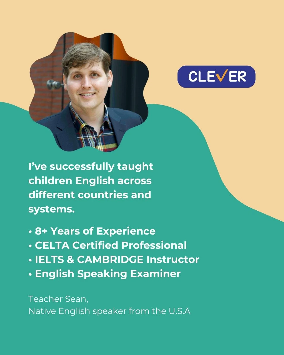 Meet our instructor: 

Hi, I&rsquo;m Teacher Sean, native English speaker from the U.S.A
I&rsquo;ve successfuly taught children English across different countries and systems. 

&bull; 8+ Years of Experience
&bull; CELTA Certified Professional
&bull;