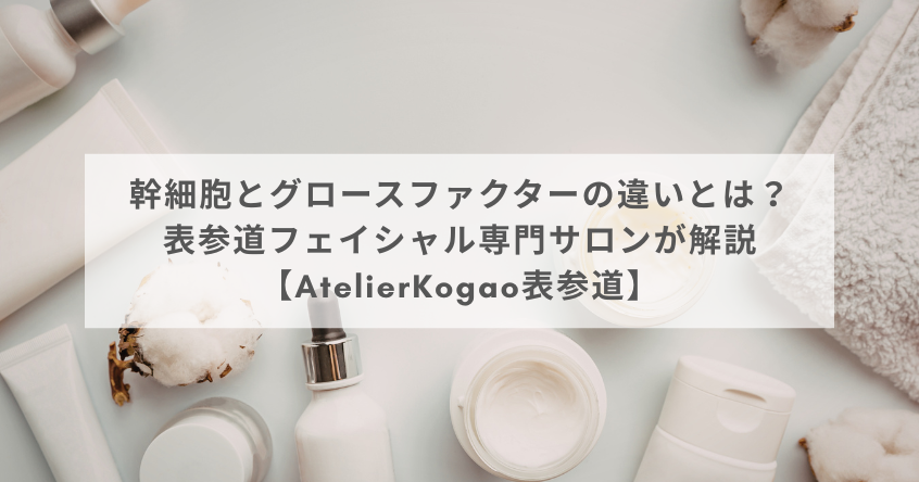 幹細胞とグロースファクターの違いとは？表参道フェイシャル専門サロンが解説【AtelierKogao表参道】