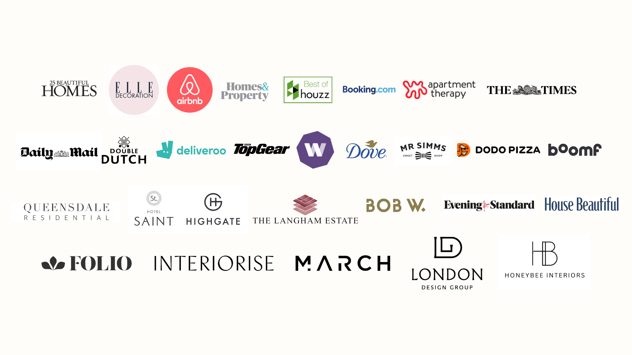 25 Beautiful Homes, Elle Decoration, Airbnb, Homes & Property, Best of Houzz, Booking.com, Apartments Therapy, The Times, Daily Mail, Double Dutch, Deliveroo, TopGear, Twitch, Dove, Mr. Sims, Dodo Pizza, Boomf, Queenslander Residential, Hotel Saint, Highgate, The Langham Estate, Bob W., Evening Standard, House Beautiful, Folio, Interiorise, March, London Design Group, Honeybee Interiors.