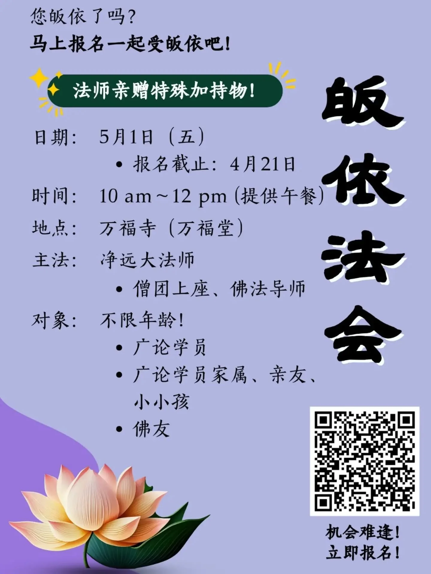 「佛到了世间，众生才有皈依，『皈依』不但是唯一的一条路，而且得之不易啊！世间很多貴重的东西，都只能給我们暫时的快乐，皈依卻能給我们究竟圆满的快乐！」──日常老和尚

🌻恭请上净下远法师主法🙏

💫对象：
1.广论学员 
2.广论学员家属、亲友、小小孩 
3.佛友

🎁 所有参与皈依者将获得1份精美皈依证及特别加持物

日期：2026年5月1日（五）
时间：10am - 12pm (提供午餐)
地点：万福寺 - 万福堂 (LOT 522, Jalan Ban Foo, Kampung Ba