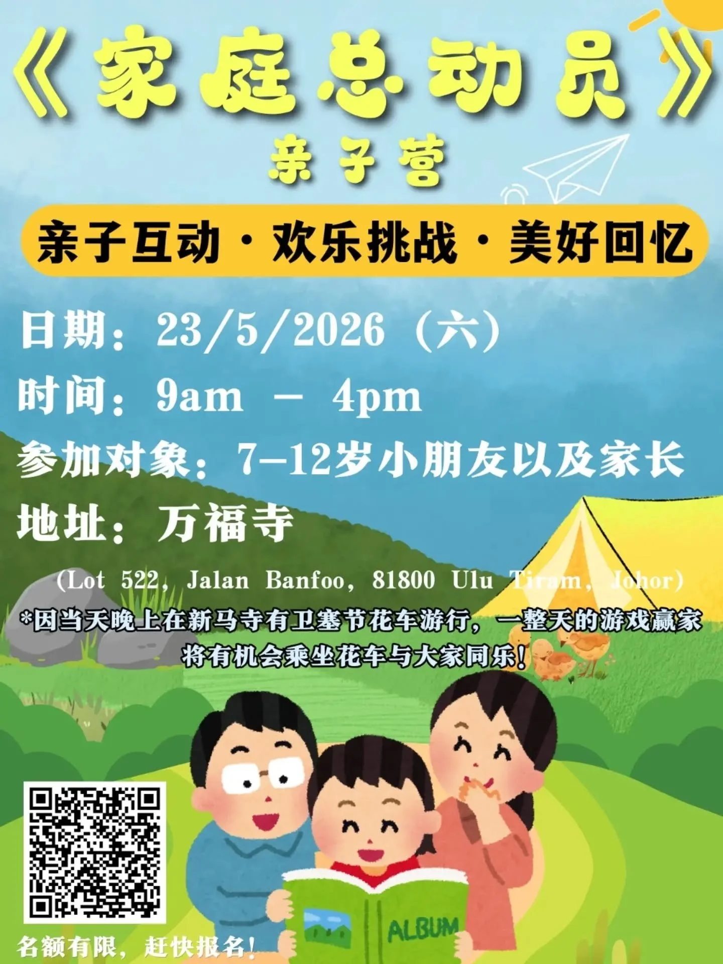 🎉《家庭总动员》亲子营 报名开始啦！

放下手机，陪孩子一起创造回忆！💛
一天时间，满满欢乐！

让孩子在玩乐中成长，
让家庭在互动中更靠近。👨&zwj;👩&zwj;👧&zwj;👦

📅 5月23日（星期六）
⏰ 9:00AM &ndash; 4:00PM
👧 对象：7-12岁亲子家庭
📍 地点：万福寺 (Lot 522, Jalan Banfoo, 81800 Ulu Tiram, Johor)
🔗 link in bio

名额有限，赶快报名！🔥

若有任何疑问，请联系