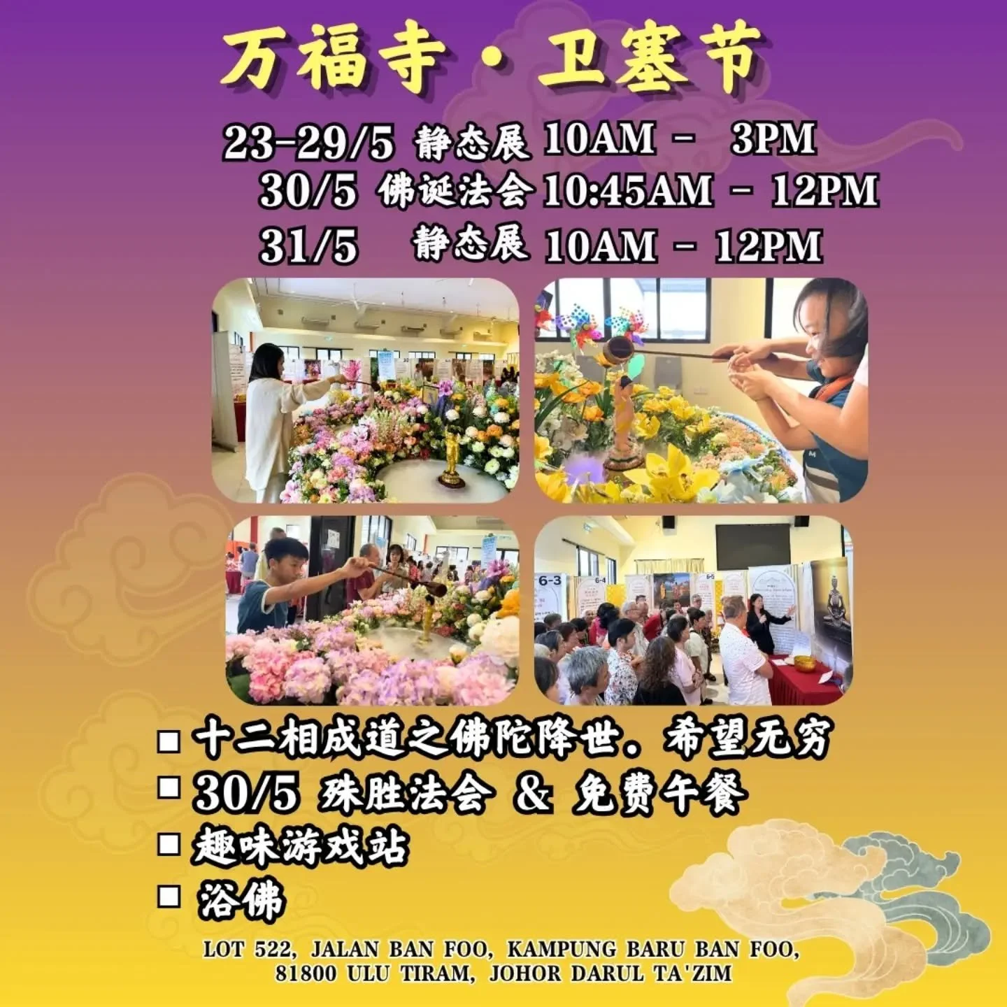 *【2026万福卫塞节庆典 - 佛陀降世，希望无穷】*

❤️&zwj;🔥感念佛陀慈悲降世，诚邀各位齐聚万福寺，一同忆念佛陀！

🔅日期：23/5/2026 - 30/5/2026
🔅时间：10am - 3pm
🔅地点：万福寺
Lot 522, Jalan Banfoo, 81800 Ulu Tiram, Johor)

✨活动亮点：
一、殊胜法会：30/5（六）
10.45am - 12pm
二、十二相成道教育展
三、卫塞节游戏活动
四、浴佛
五、免费午餐

🔺 请填表报名，以便安排