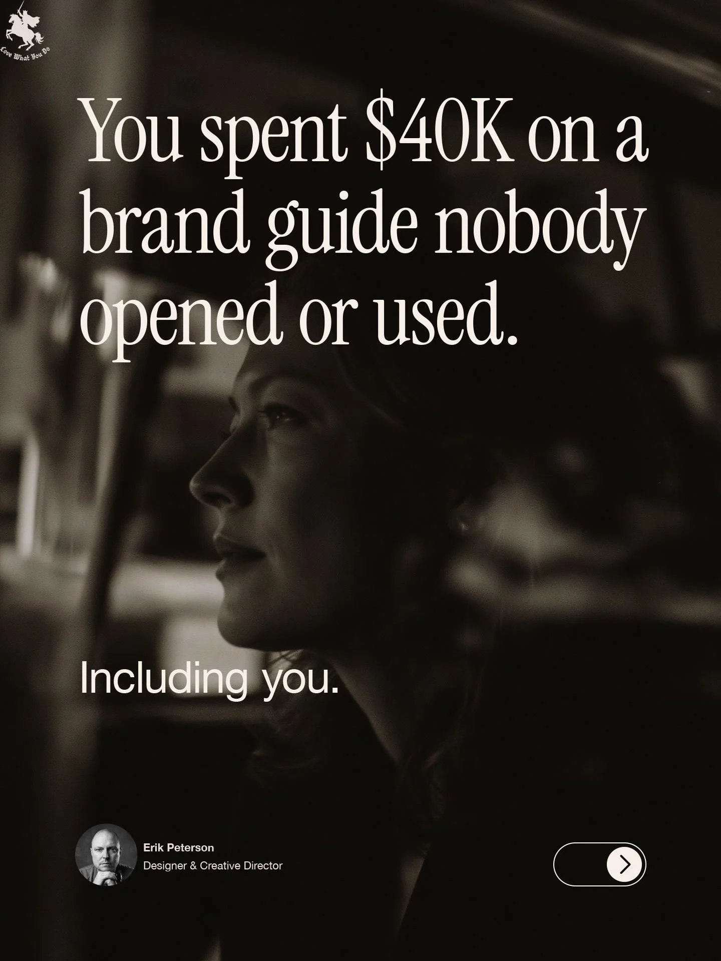 A grayscale photo of a woman's profile with text overlay. The text says, 'You spent $40K on a brand guide nobody opened or used. Including you.' In the top left corner, there is a lion logo with the words 'Love What You Do' underneath. In the bottom left corner, there is a circular photo of Erik Peterson, labeled 'Designer & Creative Director.'