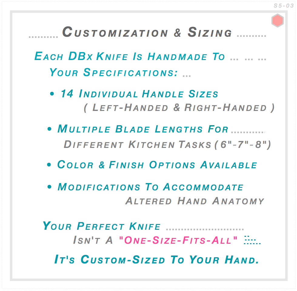 Each DBx knife handcrafted to your specifications — 14 handle sizes left and right-handed, blade lengths 6-7-8 inches, color and finish options, custom modifications for special requirements. Your perfect knife custom-sized to your hand.