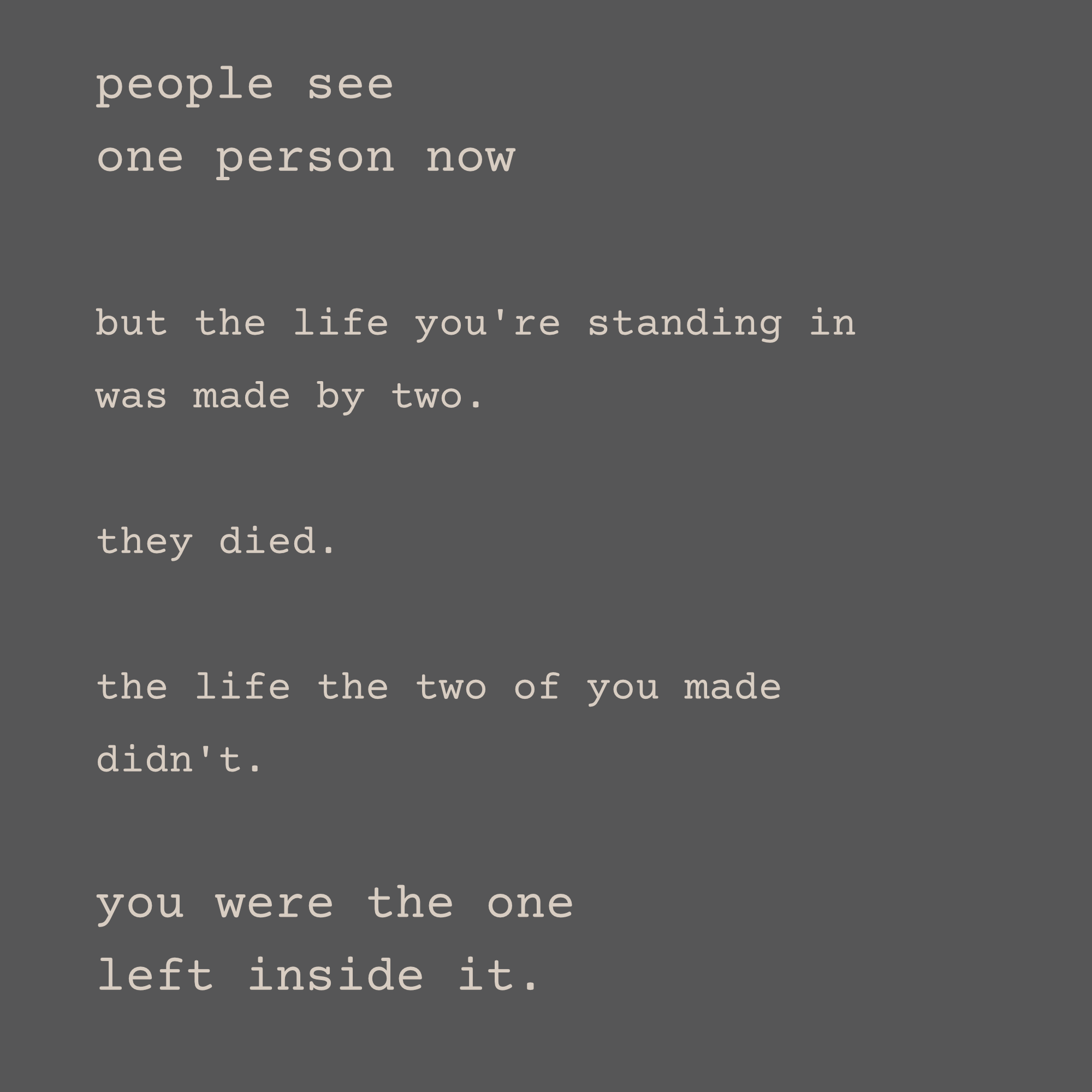 people see one person now, but the life you're standing in was made by two. they died. the life the two of you made didn't. you were the one left inside it.