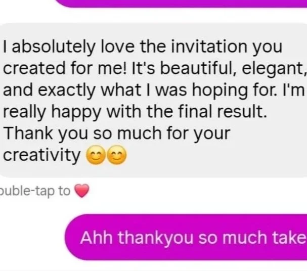 Screenshot of a chat conversation. The first message reads, 'I absolutely love the invitation you created for me! It's beautiful, elegant, and exactly what I was hoping for. I'm really happy with the final result. Thank you so much for your creativity 😊😊.' The second message, in purple, says, 'Ahh thankyou so much take' with a pink heart emoji below.