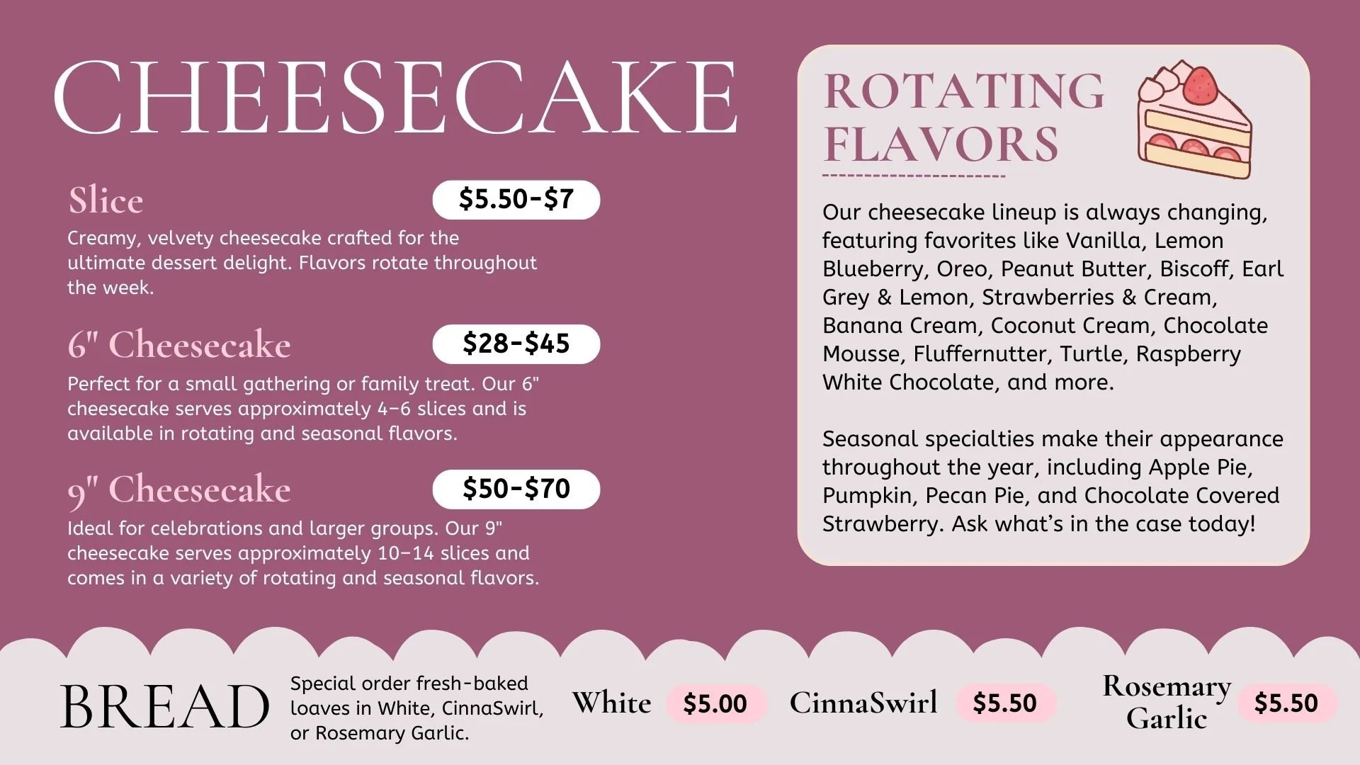 Menu for cheesecakes and bread options, featuring flavors like vanilla, lemon blueberry, Oreo, peanut butter, biscoff, Earl Grey & Lemon, strawberries & cream, banana cream, coconut cream, chocolate mousse, fluffernutter, turtle, raspberry white chocolate. Prices range from $5.50 to $70 depending on size and flavor. There are choices for bread such as white, cinnamon swirl, and rosemary garlic, priced at $5.00, $5.50, and $5.50 respectively.