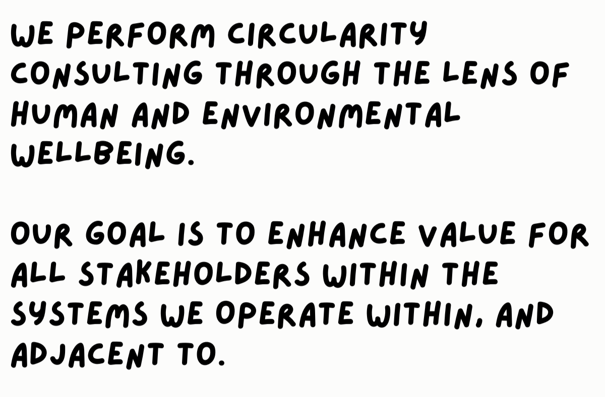 We perform Circularity Consulting through the lens of human and environmental wellbeing.   our goal is to enhance value for all stakeholders within the systems we Operate Within, And Adjacent to.