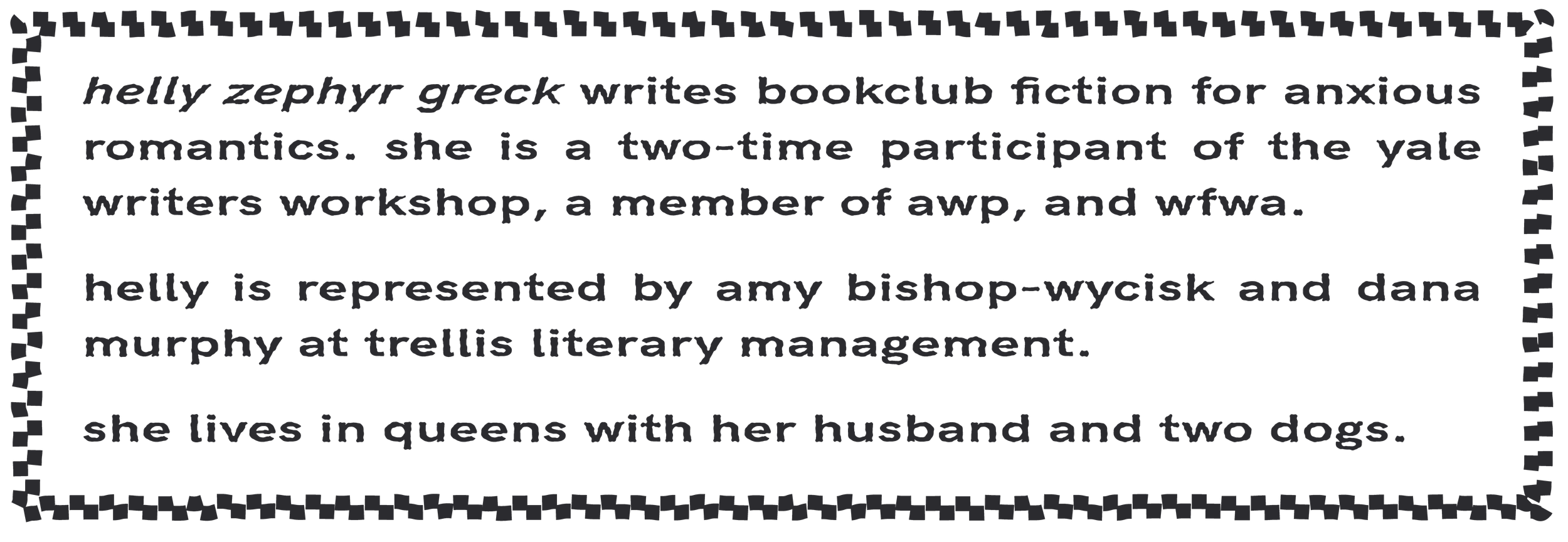 helly zephyr greck writes bookclub fiction for anxious romantics. she is represented by amy bishop-wycisk and dana murphy at trellis literary management. helly livesd in queens, nyc.