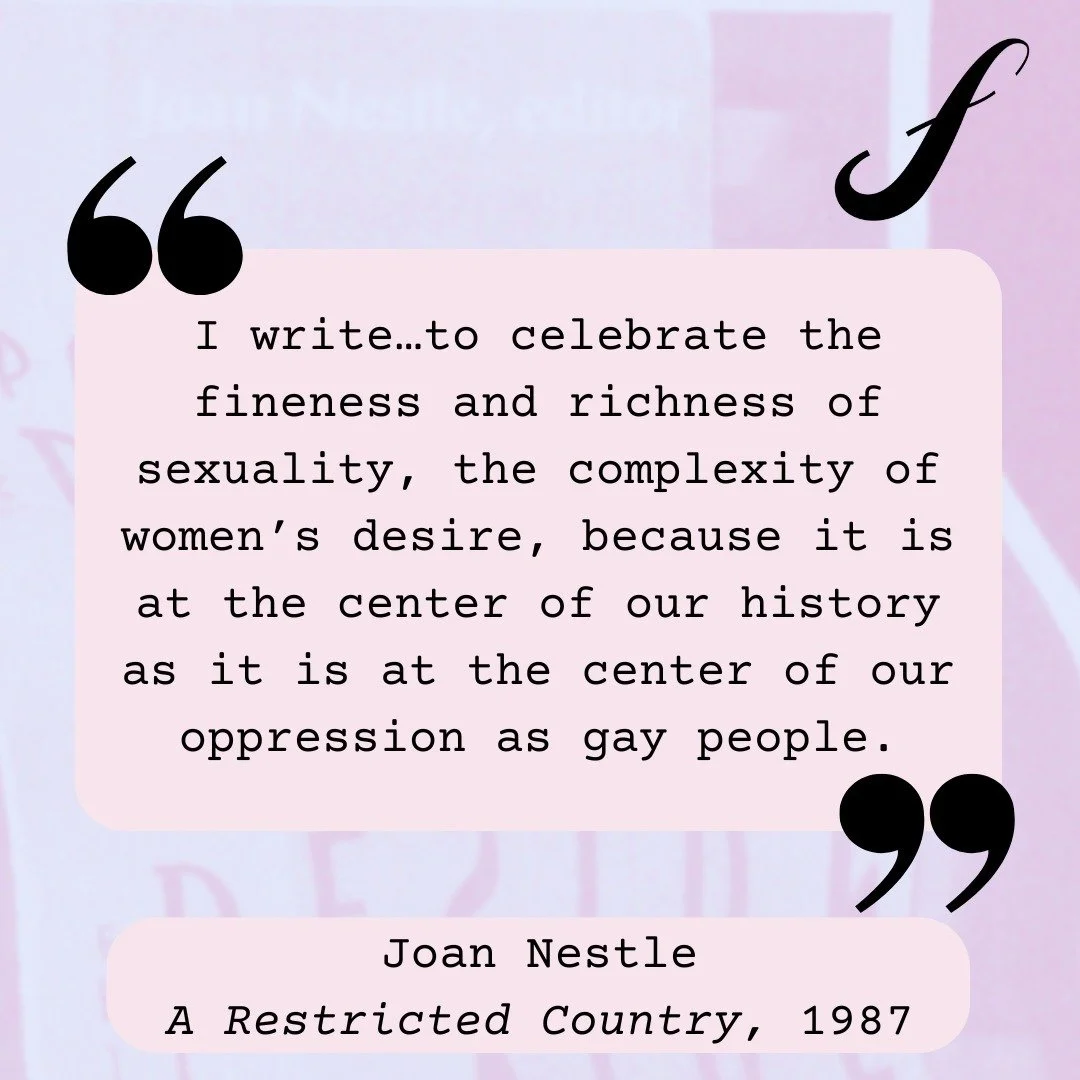 And, of course, even the briefest look at femme life writing would be remiss not to feature the work of Joan Nestle. Nestle, who describes herself as &ldquo;a pornographer, a queer, a whore&rdquo; (A Restricted Country), is co-founder of the Lesbian 