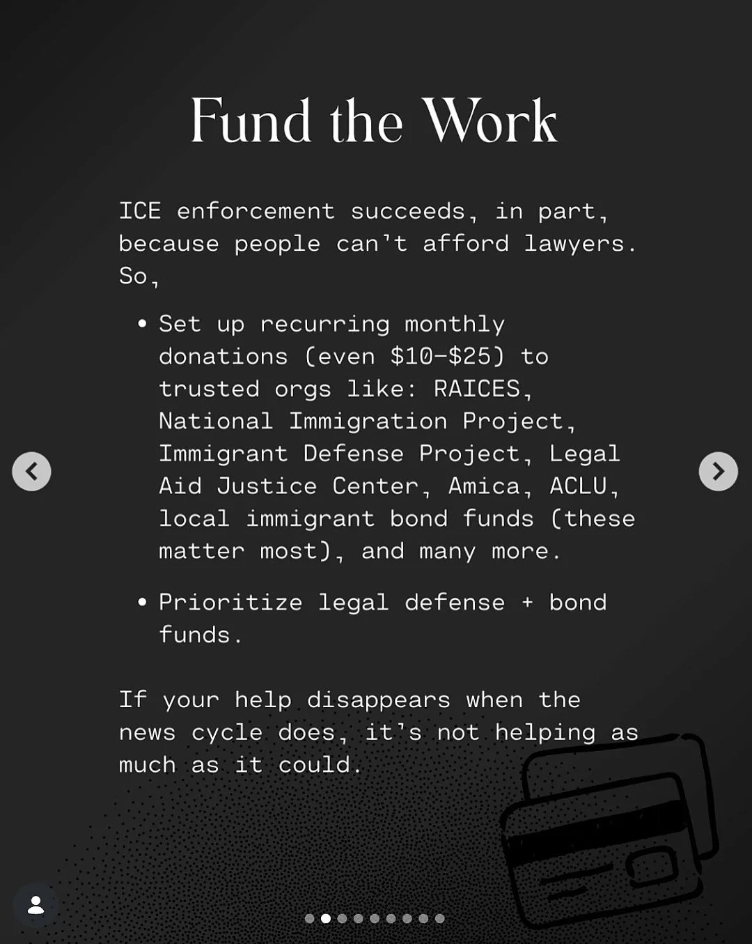 Alt Text: Fund the Work.  Ice enforcement succeeds, in part, because people can’t afford lawyers.  So, 1) set up recurring monthly donations (even $10-$25) to trusted orgs like RAICES, National Immigration Project, Immigrant Defense Project, Legal Ai