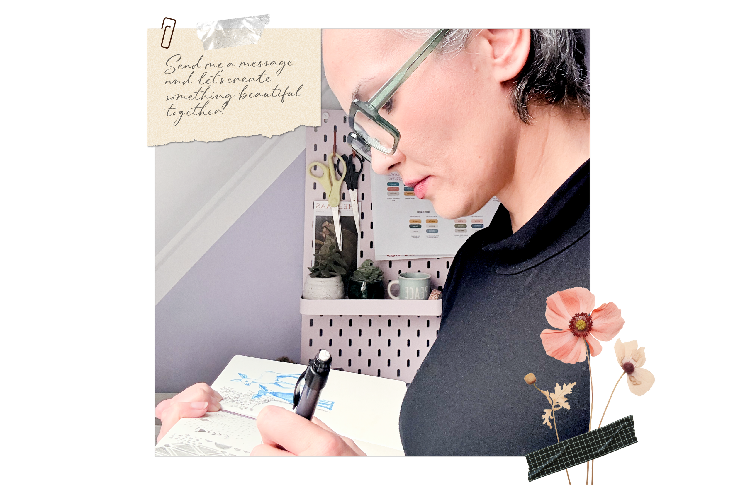 A woman with glasses is drawing in a notebook with plants and a pen on her desk. The background has a pegboard with scissors, a photo, a mug, and notes. There is a note with handwritten text that reads, 'Send me a message and let's create something beautiful together.' Decorative flowers and tape embellishments are added to the image.