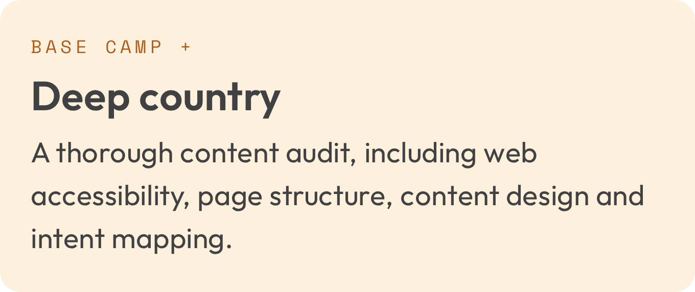 Deep country, Base camp plus a thorough content audit, including web accessibility, page structure, content design and intent mapping.