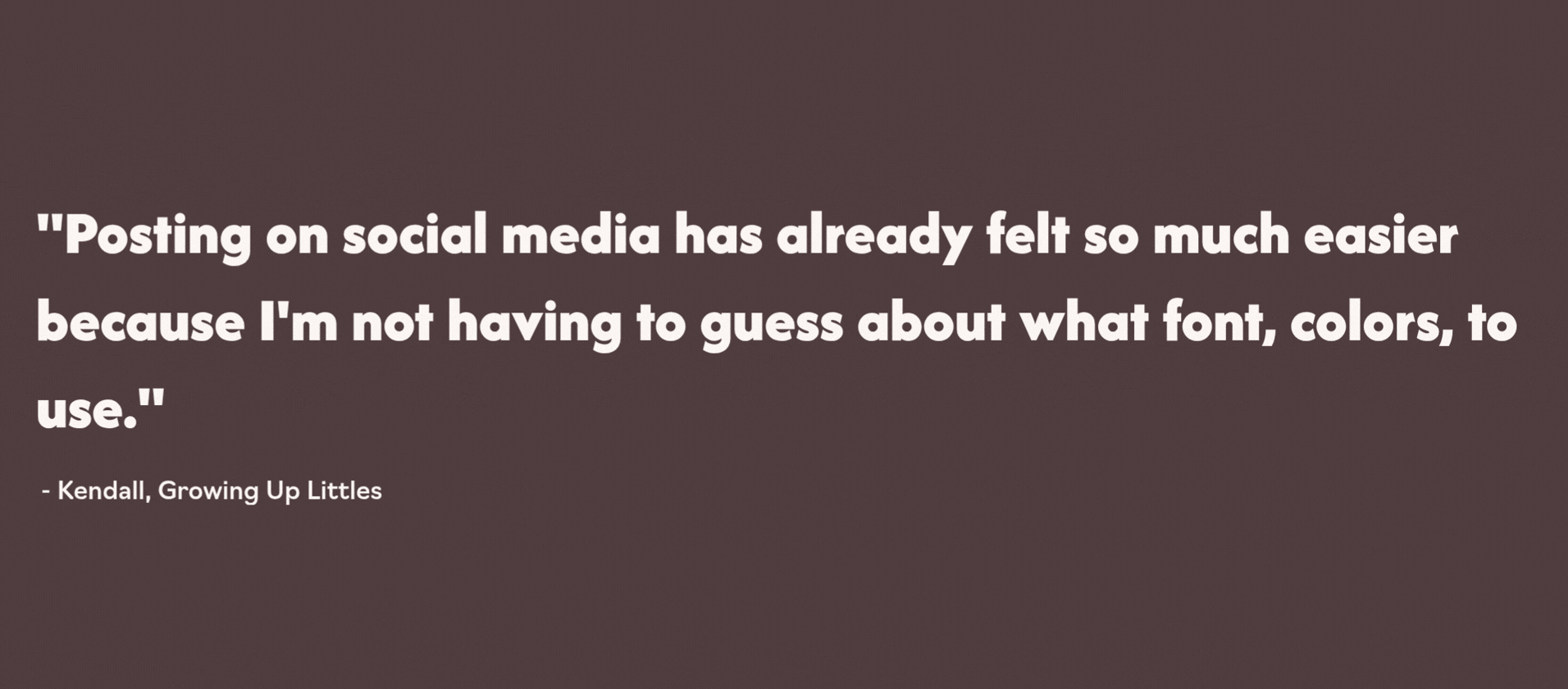 Quote in white text on a brown background that says, 'Posting on social media has already felt so much easier because I'm not having to guess about what font, colors, to use.' - Kendall, Growing Up Littles