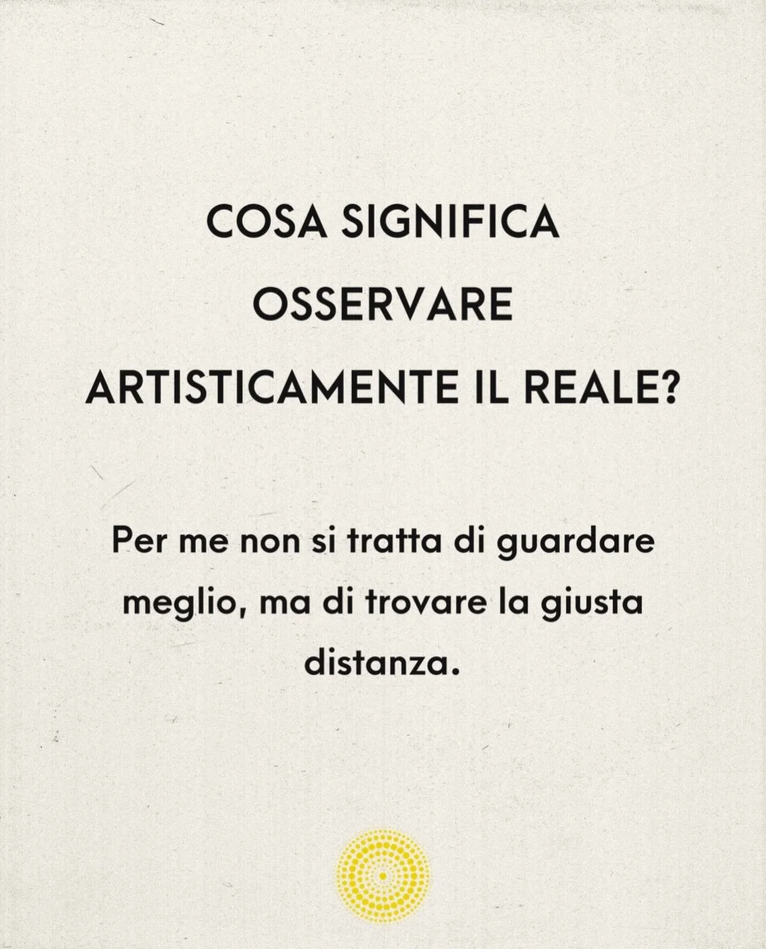 Per me osservare non significa guardare meglio. Significa trovare la giusta distanza.

Una distanza che permetta alle cose di restare ci&ograve; che sono, senza ridurle immediatamente a significato, funzione o interpretazione.

Negli ultimi mesi ho c
