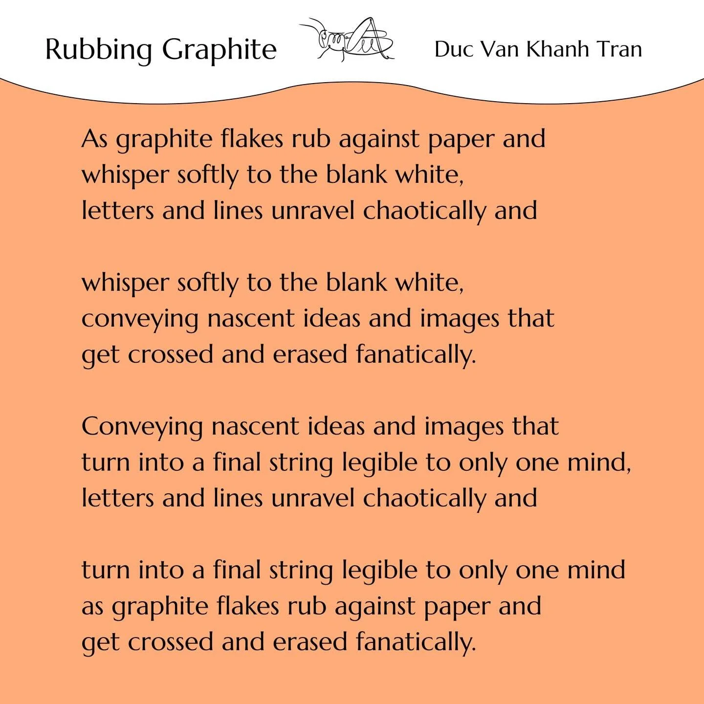 &lsquo;Rubbing Graphite&rsquo; by Duc Van Khanh Tran 
Go to our website to read what Duc has said about his writing process for this poem! 
Duc Van Khanh Tran is currently a Computer Science Ph.D. student at National University of Singapore. He gradu