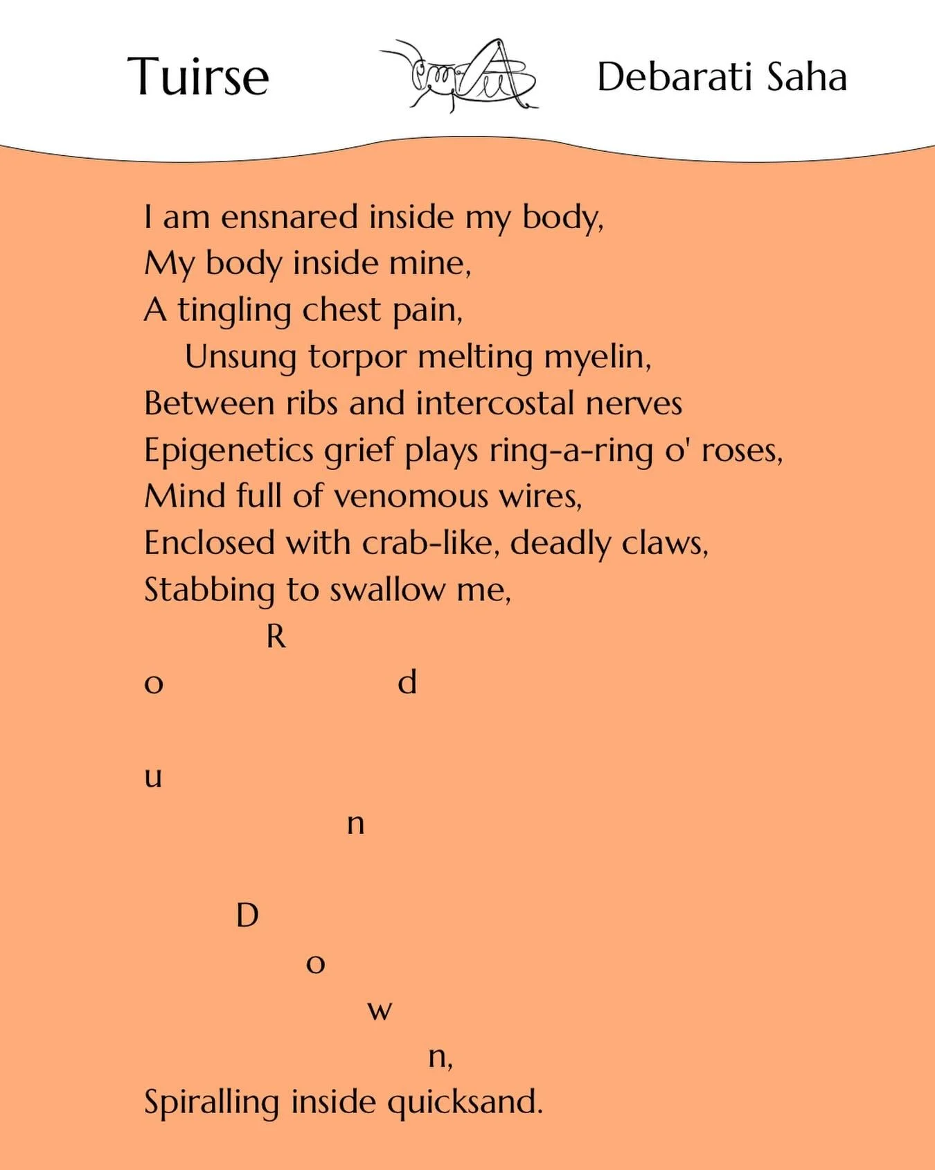 &lsquo;Tuirse&rsquo; by Debarati Saha 

Debarati Saha (She/her) is from India. She is particularly interested in nature, mental health,
and the experience of grief. Her published works appeared in The Orange Rose Literary
Magazine, The Poetry Lightho