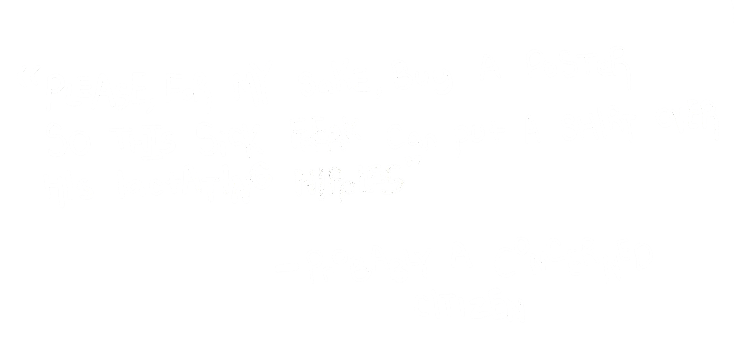 Black background with white handwritten text reading: 'Please, for my sake, buy a poster so this sick freak can put a shirt over his lactating nipples.' - Probably a concerned citizen.