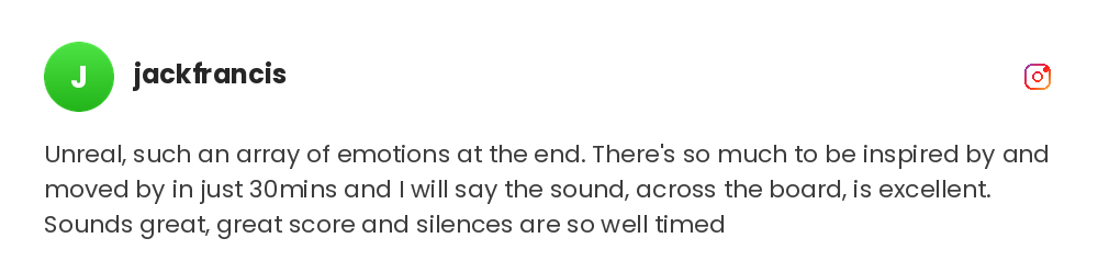 Unreal, such an array of emotions at the end. There's so much to be inspired by and moved by in just 30mins and I will say the sound, across the board, is excellent. Sounds great, great score and silences are so well timed @jackfrancis on Instagram