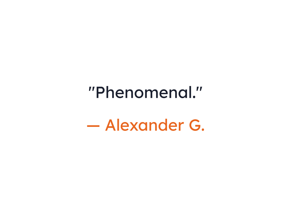"Phenomenal."
— Alexander G.