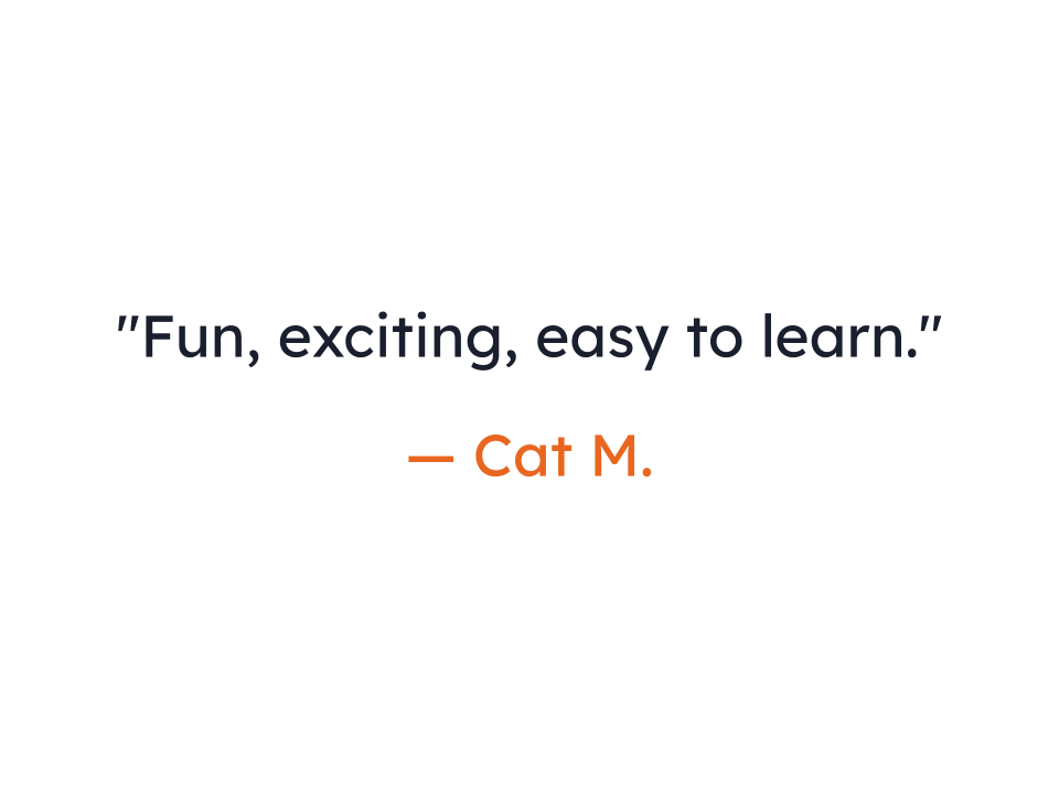 "Fun, exciting, easy to learn."
— Cat M.