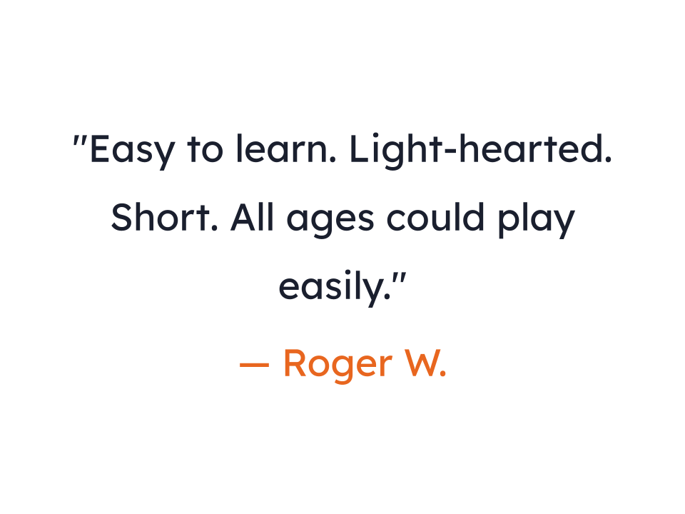 "Easy to learn. Light-hearted. Short. All ages could play easily."
— Roger W.