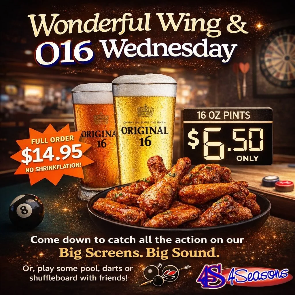 It&rsquo;s a Wonderful Wing &amp; O16 Wednesday at 4Seasons! 🍗🍺

Our famous wings are on special for $14.95 for a full order &mdash; no shrinkflation &mdash; plus enjoy a 16oz Original 16 pint for only $6.50.

Come on down and catch all the action 