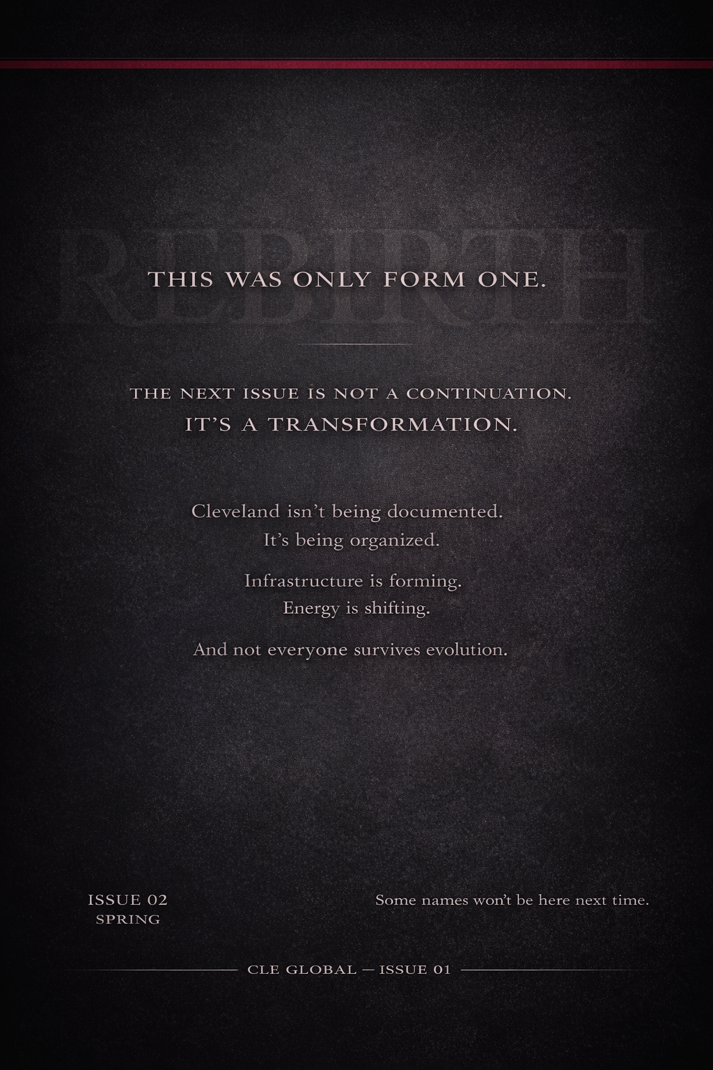 A dark textured background with centered text stating, 'This was only Form One. The next issue is not a continuation. It’s a transformation. Cleveland isn’t being documented. It’s being organized. Infrastructure is forming. Energy is shifting. And not everyone survives evolution.' Additional smaller text reads, 'Issue 02 Spring' and 'Some names won’t be here next time.' A line of text at the bottom reads, 'CLE GLOBAL – ISSUE 01'.