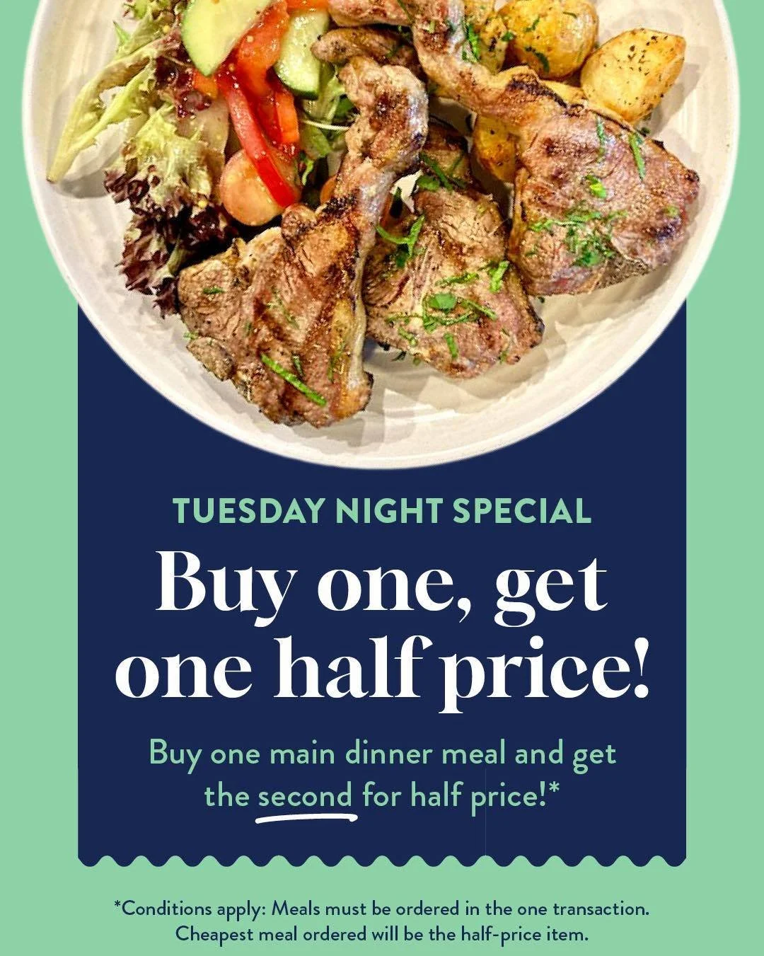 Why choose one when you can enjoy two?

Every Tuesday night, buy one main meal and get the second half price!* Bring your partner, a mate, or the family and enjoy a delicious dinner for less.

Whether you're craving a hearty steak, fresh seafood, a c