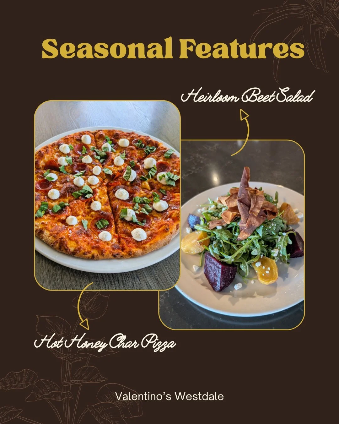 New seasonal features at Valentino&rsquo;s Westdale! 

Heirloom Beet Salad
Salt Roasted Beets, Parsnip Root Chips, 
Baby Arugula, Goat Cheese, Creamy Apple 
Cider Vinaigrette

Hot Honey Char Pizza
Light Mozzarella, Cup &amp; Char Pepperoni, Fresh Bas