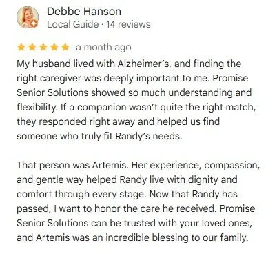 Debbe Hanson - 5 star review - A month ago - My husband lived with Alzheimer's and finding the right caregiver was deeply important to me. Promise Senior Solutions showed me so much understanding and flexibility.