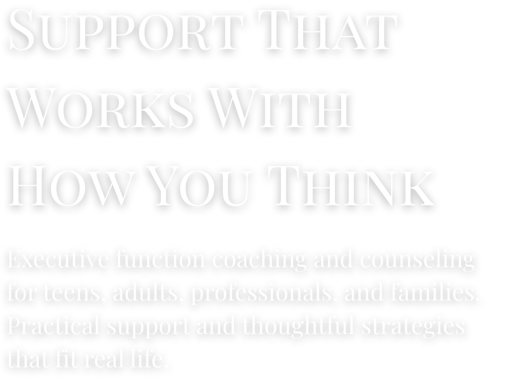 Support that works with how you think, promoting executive coaching and counseling for teens, adults, professionals, and families, providing practical support and strategies fitting real life.