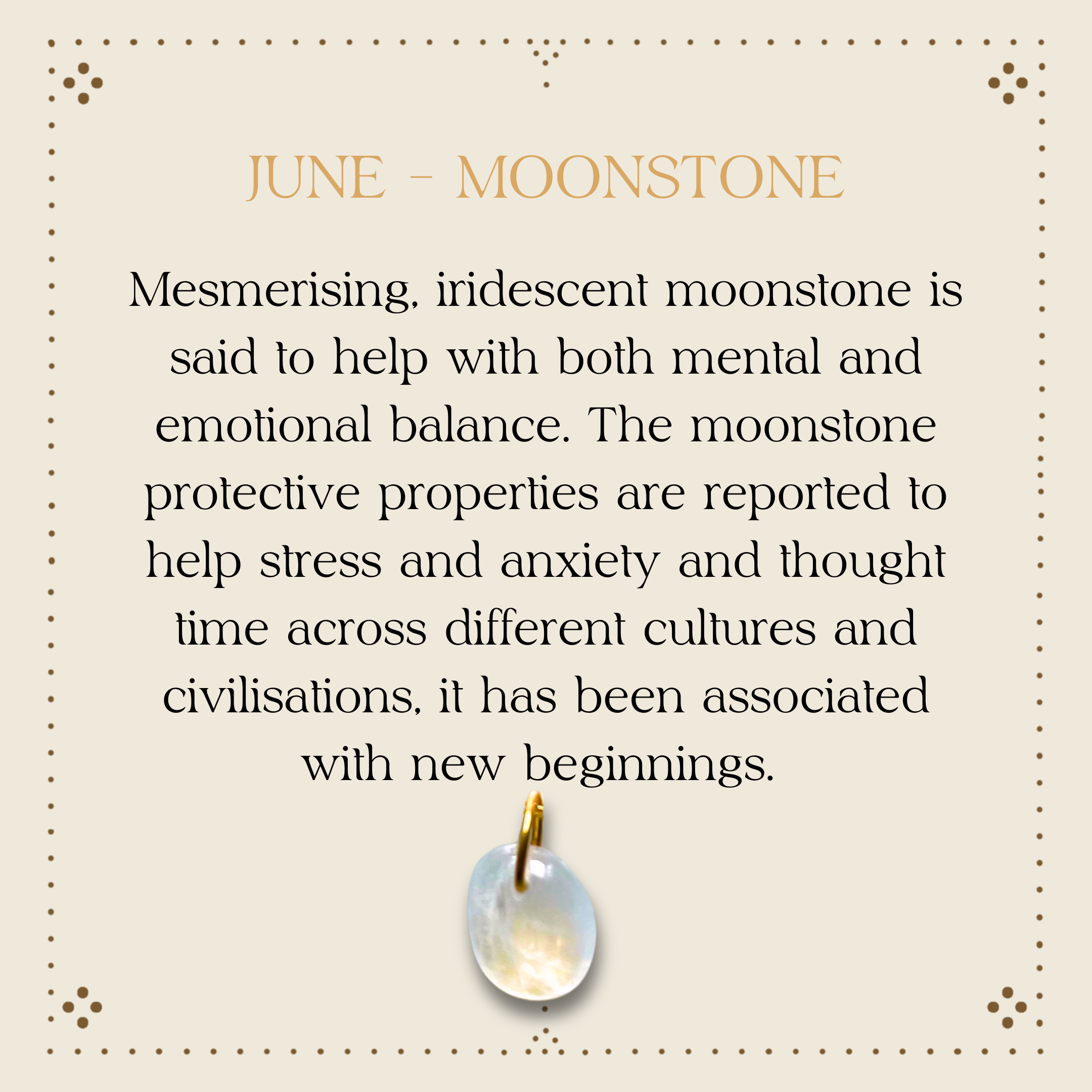 Moonstone promotes mental health and emotional balance. Protective properties are reported to help stress and anxiety. Across time, cultures and civilisations the moonstone has been associated with new beginnings.