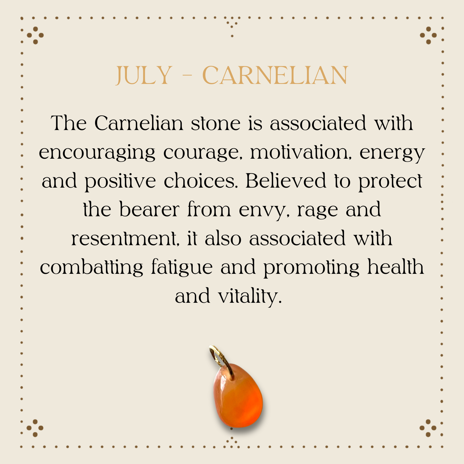 The Carnelian stone is associated with encouraging courage, motivation, energy and positive choices. Believed to protect the bearer from envy, rage and resentment, it also associated with combatting fatigue and promoting health and vitality.